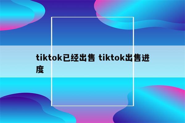 tiktok已经出售 tiktok出售进度