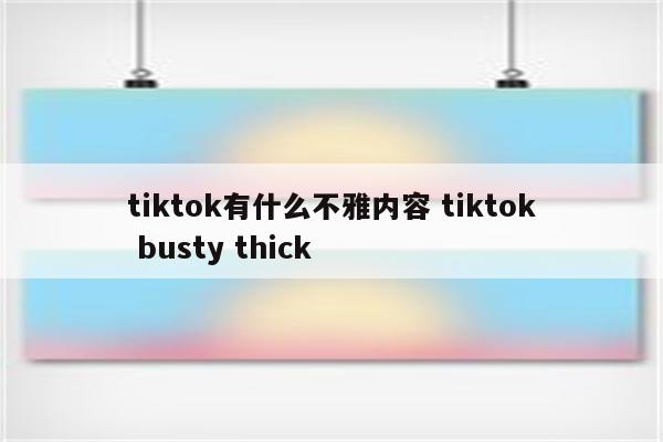 tiktok有什么不雅内容 tiktok busty thick