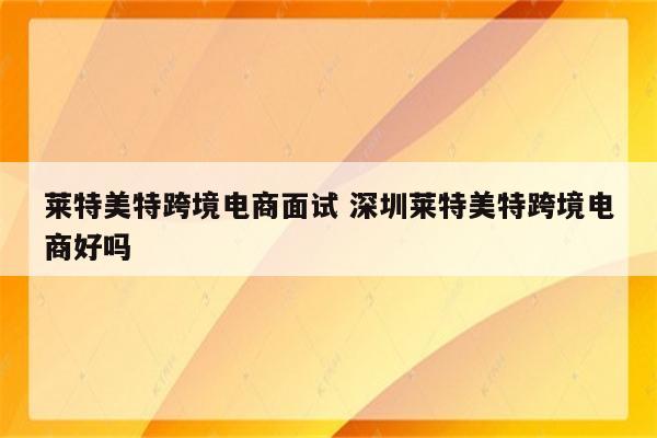 莱特美特跨境电商面试 深圳莱特美特跨境电商好吗