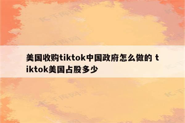 美国收购tiktok中国政府怎么做的 tiktok美国占股多少