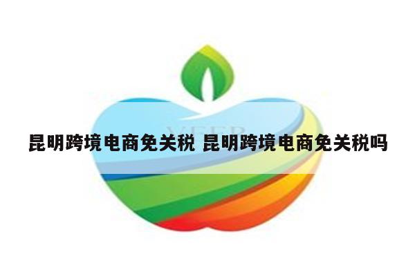 昆明跨境电商免关税 昆明跨境电商免关税吗