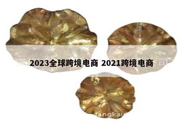 2023全球跨境电商 2021跨境电商