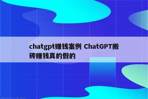chatgpt赚钱案例 ChatGPT搬砖赚钱真的假的