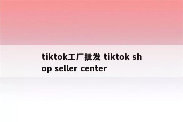 tiktok工厂批发 tiktok shop seller center