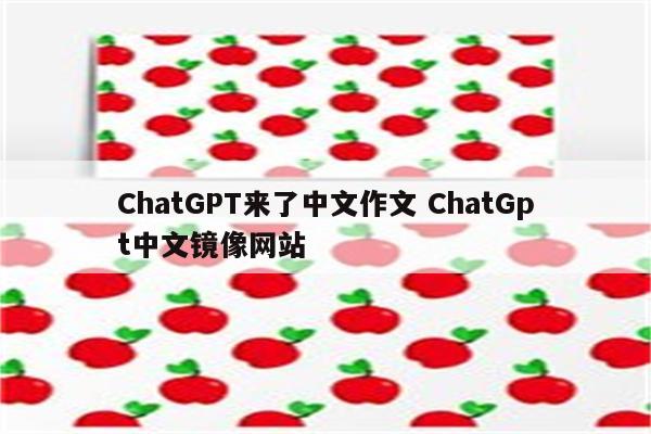 ChatGPT来了中文作文 ChatGpt中文镜像网站