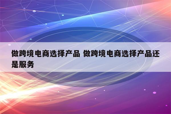 做跨境电商选择产品 做跨境电商选择产品还是服务