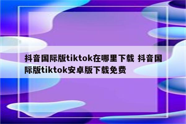 抖音国际版tiktok在哪里下载 抖音国际版tiktok安卓版下载免费