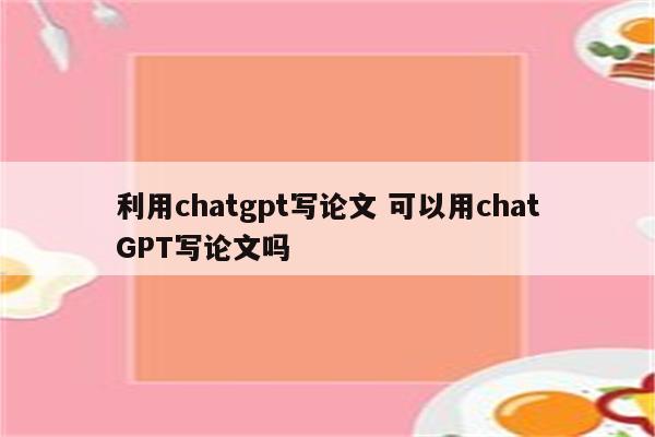 利用chatgpt写论文 可以用chatGPT写论文吗