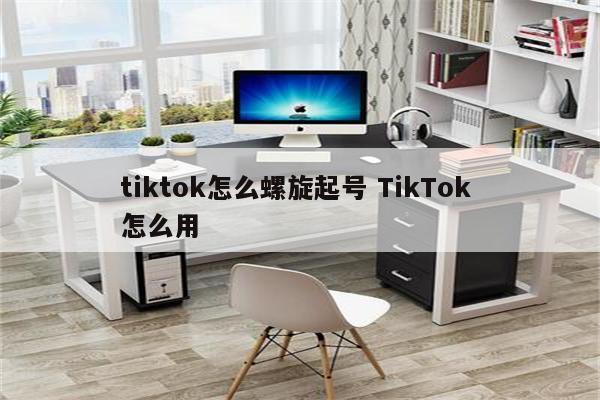 tiktok怎么螺旋起号 TikTok 怎么用