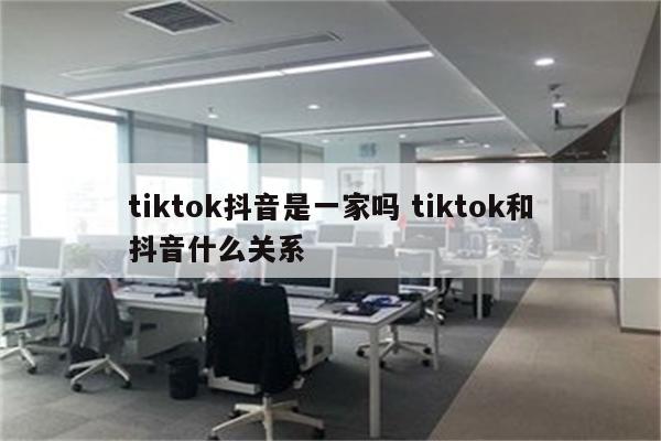 tiktok抖音是一家吗 tiktok和抖音什么关系