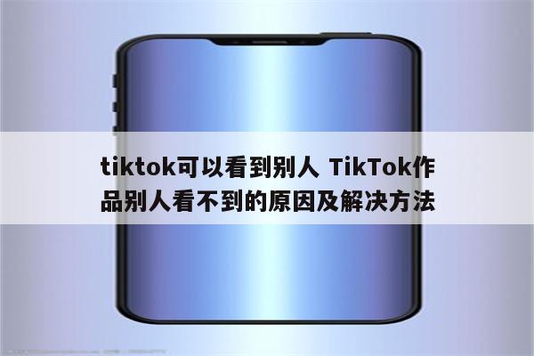 tiktok可以看到别人 TikTok作品别人看不到的原因及解决方法