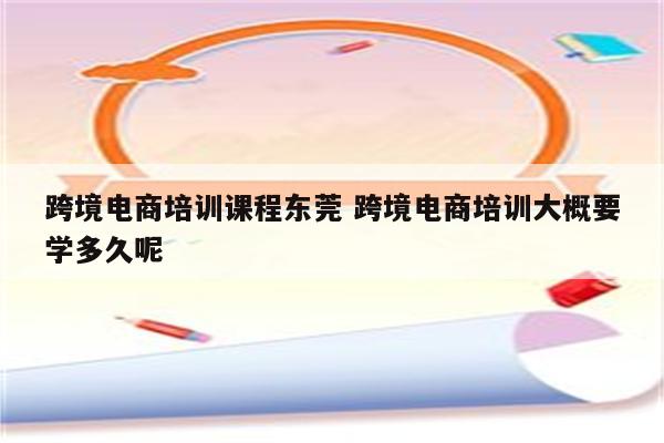跨境电商培训课程东莞 跨境电商培训大概要学多久呢