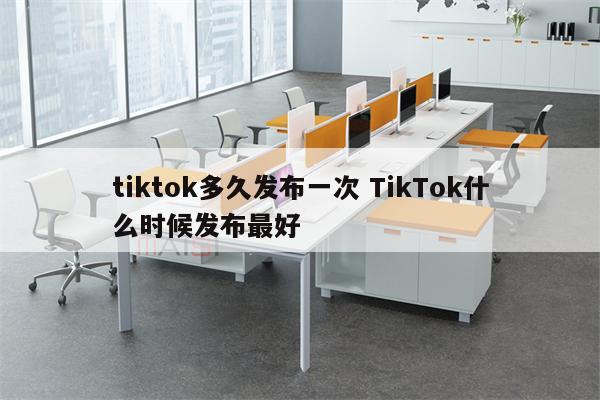 tiktok多久发布一次 TikTok什么时候发布最好