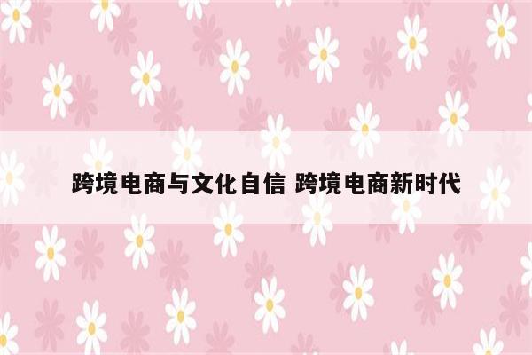 跨境电商与文化自信 跨境电商新时代