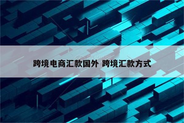 跨境电商汇款国外 跨境汇款方式