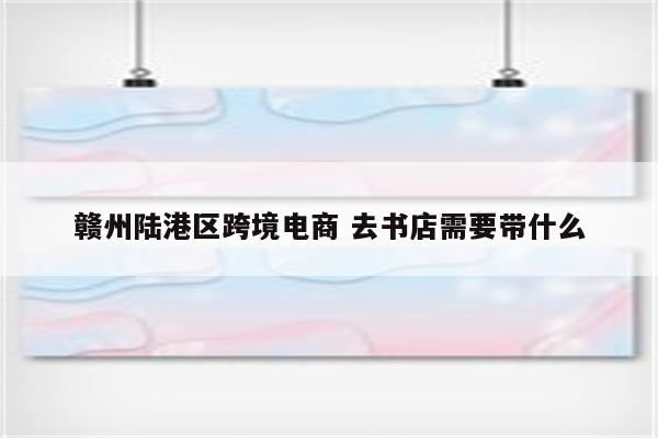 赣州陆港区跨境电商 去书店需要带什么