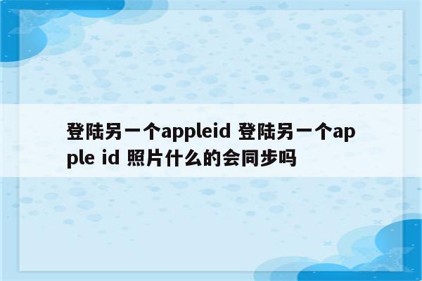 登陆另一个appleid 登陆另一个apple id 照片什么的会同步吗