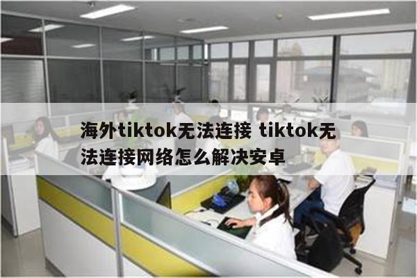 海外tiktok无法连接 tiktok无法连接网络怎么解决安卓