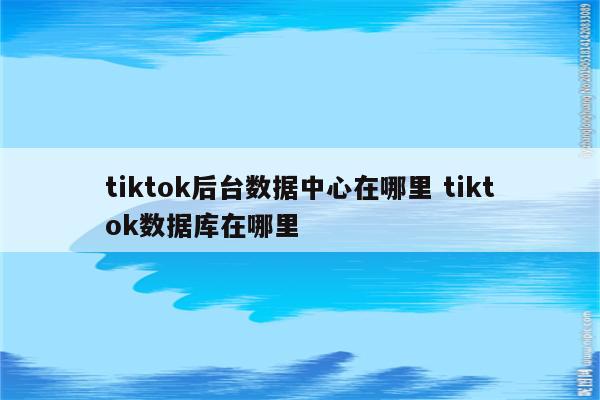 tiktok后台数据中心在哪里 tiktok数据库在哪里