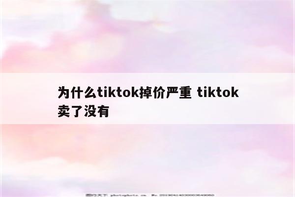 为什么tiktok掉价严重 tiktok卖了没有
