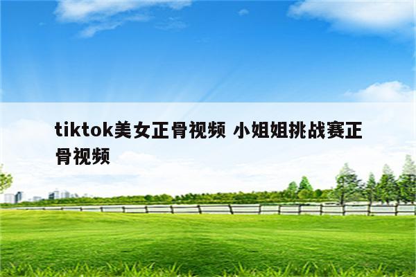 tiktok美女正骨视频 小姐姐挑战赛正骨视频