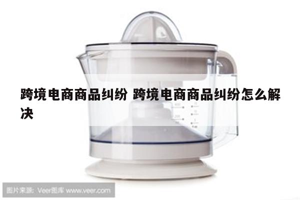 跨境电商商品纠纷 跨境电商商品纠纷怎么解决