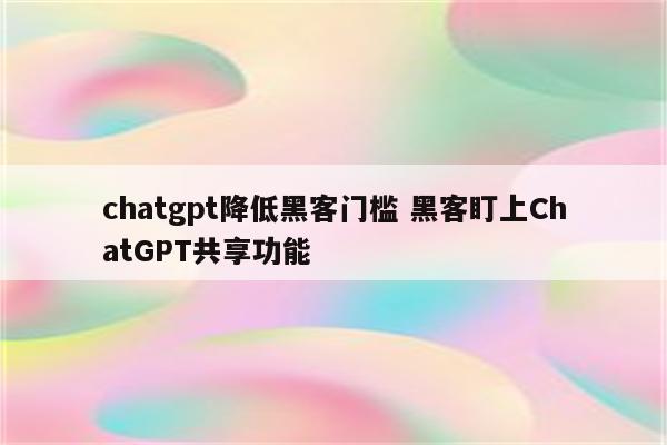 chatgpt降低黑客门槛 黑客盯上ChatGPT共享功能