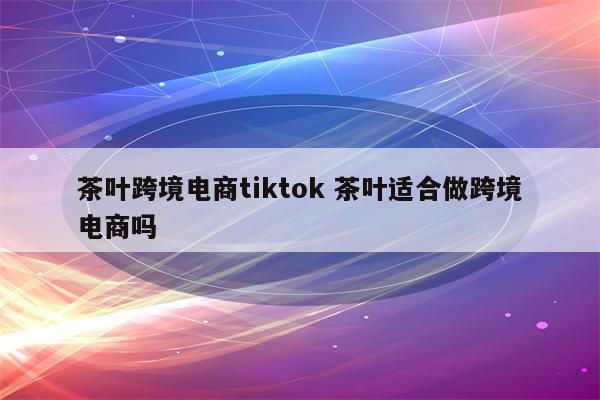 茶叶跨境电商tiktok 茶叶适合做跨境电商吗