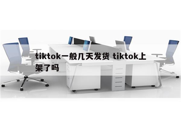 tiktok一般几天发货 tiktok上架了吗