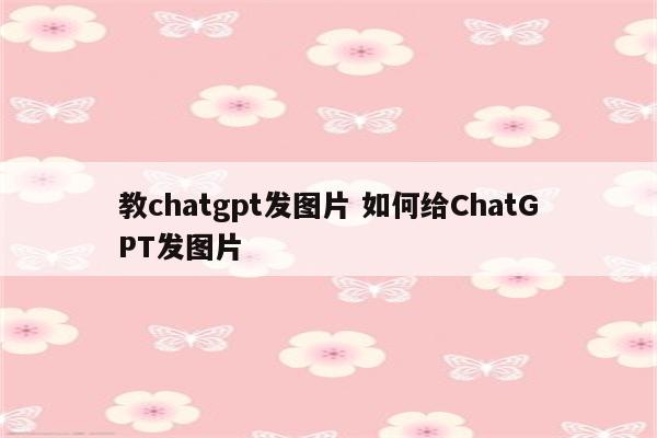 教chatgpt发图片 如何给ChatGPT发图片