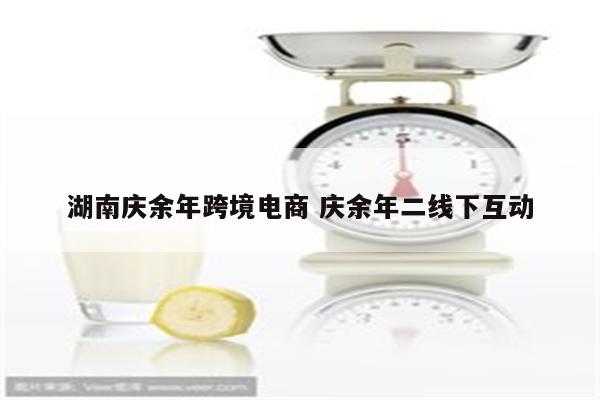 湖南庆余年跨境电商 庆余年二线下互动