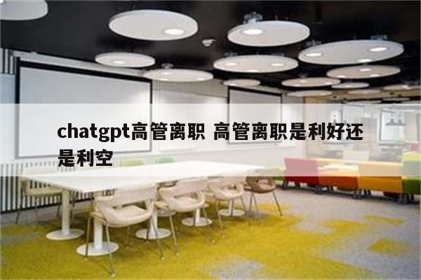 chatgpt高管离职 高管离职是利好还是利空