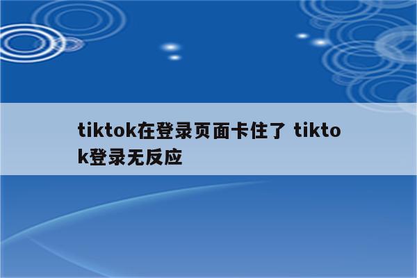 tiktok在登录页面卡住了 tiktok登录无反应