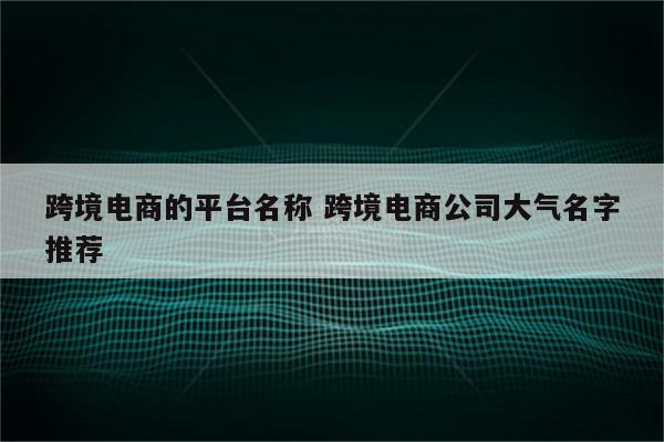 跨境电商的平台名称 跨境电商公司大气名字推荐