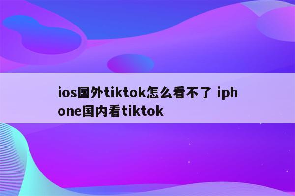 ios国外tiktok怎么看不了 iphone国内看tiktok