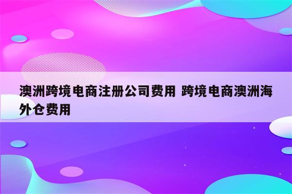 澳洲跨境电商注册公司费用 跨境电商澳洲海外仓费用