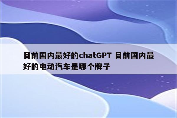 目前国内最好的chatGPT 目前国内最好的电动汽车是哪个牌子