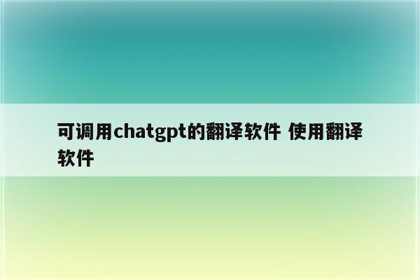 可调用chatgpt的翻译软件 使用翻译软件