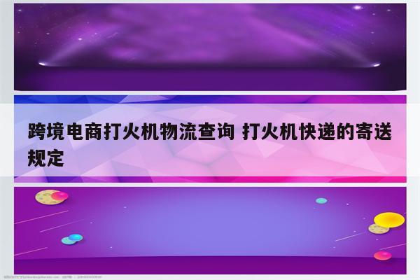 跨境电商打火机物流查询 打火机快递的寄送规定
