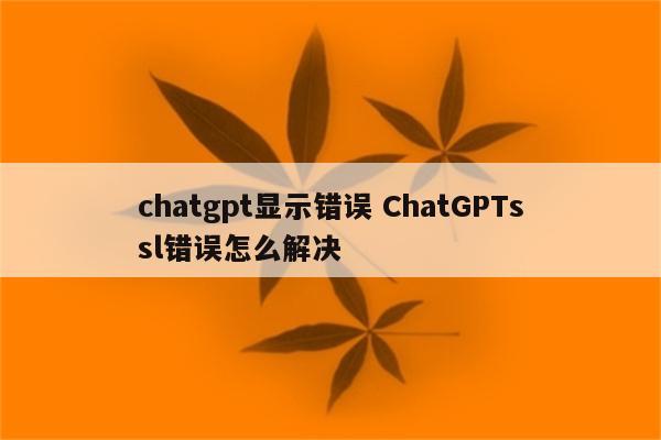 chatgpt显示错误 ChatGPTssl错误怎么解决