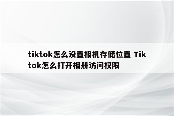 tiktok怎么设置相机存储位置 Tiktok怎么打开相册访问权限