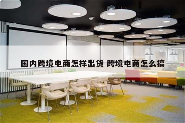 国内跨境电商怎样出货 跨境电商怎么搞