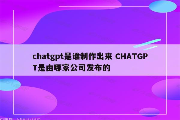 chatgpt是谁制作出来 CHATGPT是由哪家公司发布的