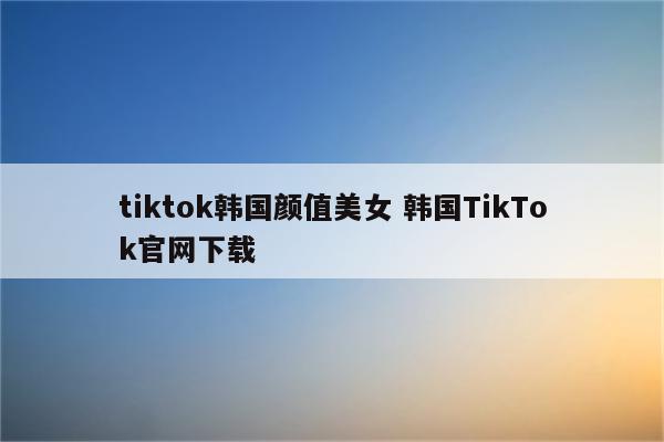 tiktok韩国颜值美女 韩国TikTok官网下载