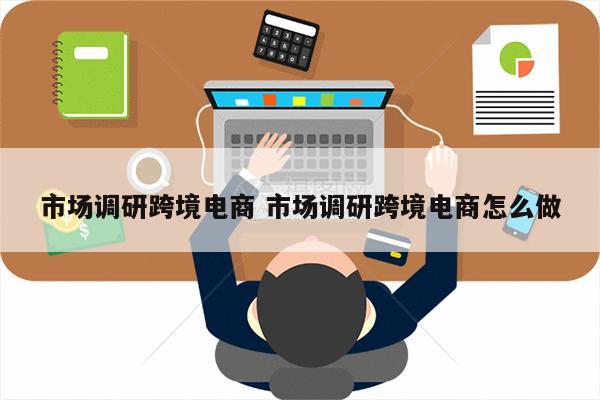市场调研跨境电商 市场调研跨境电商怎么做