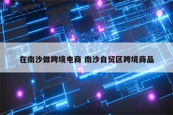在南沙做跨境电商 南沙自贸区跨境商品