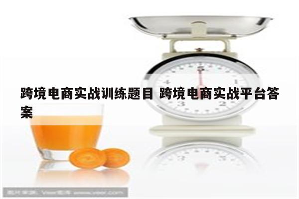 跨境电商实战训练题目 跨境电商实战平台答案