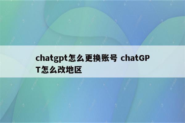 chatgpt怎么更换账号 chatGPT怎么改地区