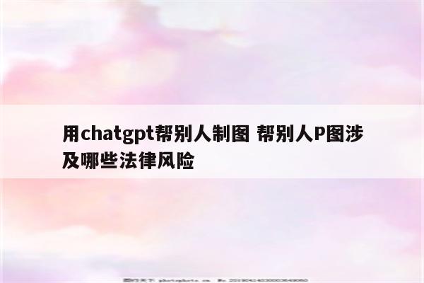 用chatgpt帮别人制图 帮别人P图涉及哪些法律风险
