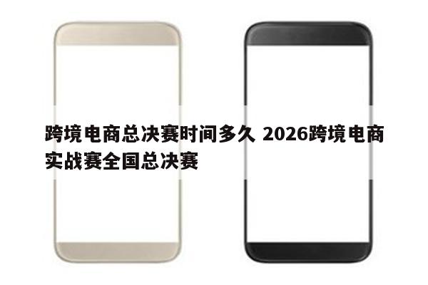 跨境电商总决赛时间多久 2026跨境电商实战赛全国总决赛
